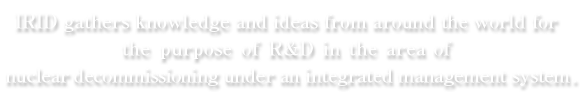 IRID=アイリッドは国内外の叡智を結集し、廃炉のための研究開発に、一元的なマネジメントに取り組んでまいります。
